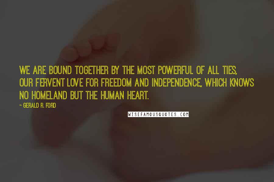 Gerald R. Ford Quotes: We are bound together by the most powerful of all ties, our fervent love for freedom and independence, which knows no homeland but the human heart.