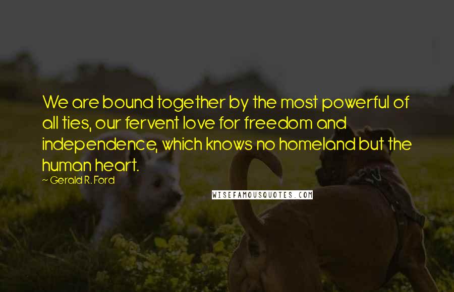 Gerald R. Ford Quotes: We are bound together by the most powerful of all ties, our fervent love for freedom and independence, which knows no homeland but the human heart.