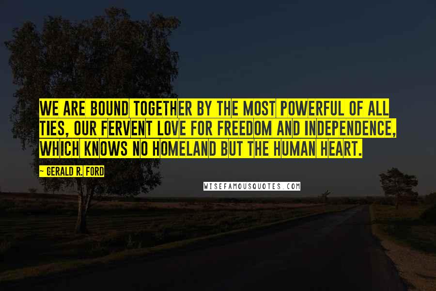 Gerald R. Ford Quotes: We are bound together by the most powerful of all ties, our fervent love for freedom and independence, which knows no homeland but the human heart.