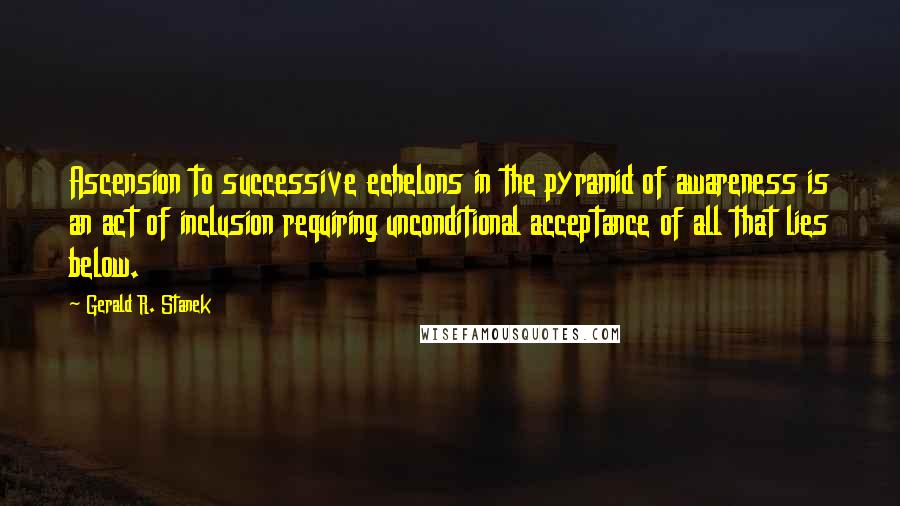 Gerald R. Stanek Quotes: Ascension to successive echelons in the pyramid of awareness is an act of inclusion requiring unconditional acceptance of all that lies below.