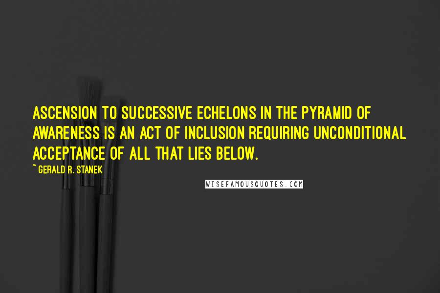Gerald R. Stanek Quotes: Ascension to successive echelons in the pyramid of awareness is an act of inclusion requiring unconditional acceptance of all that lies below.