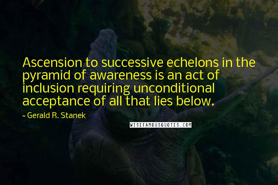 Gerald R. Stanek Quotes: Ascension to successive echelons in the pyramid of awareness is an act of inclusion requiring unconditional acceptance of all that lies below.