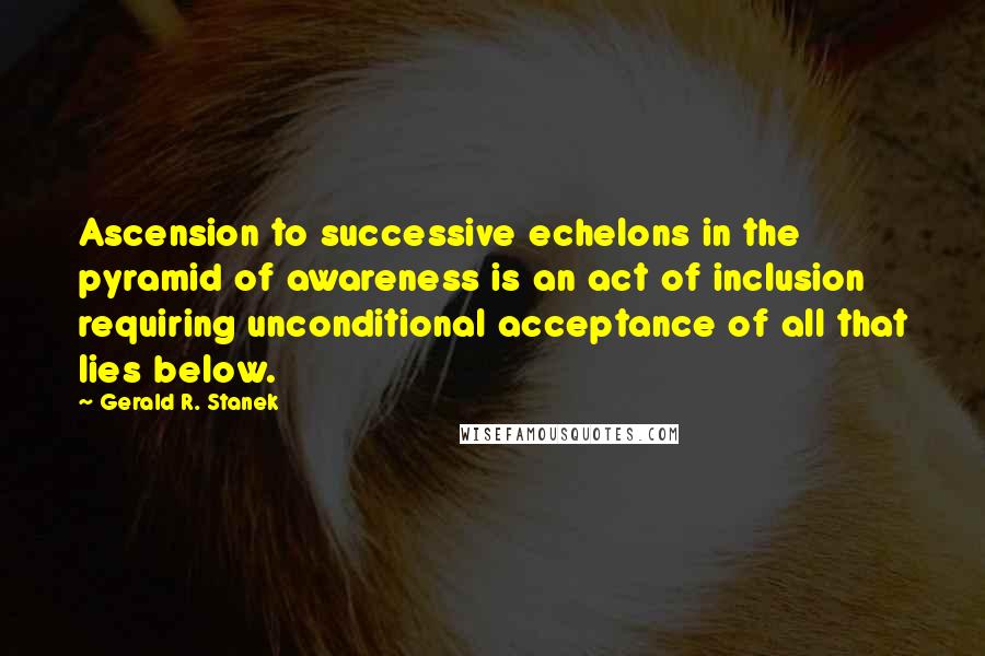 Gerald R. Stanek Quotes: Ascension to successive echelons in the pyramid of awareness is an act of inclusion requiring unconditional acceptance of all that lies below.