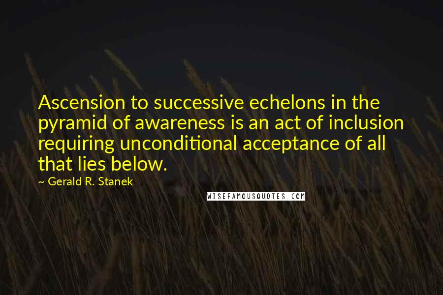 Gerald R. Stanek Quotes: Ascension to successive echelons in the pyramid of awareness is an act of inclusion requiring unconditional acceptance of all that lies below.