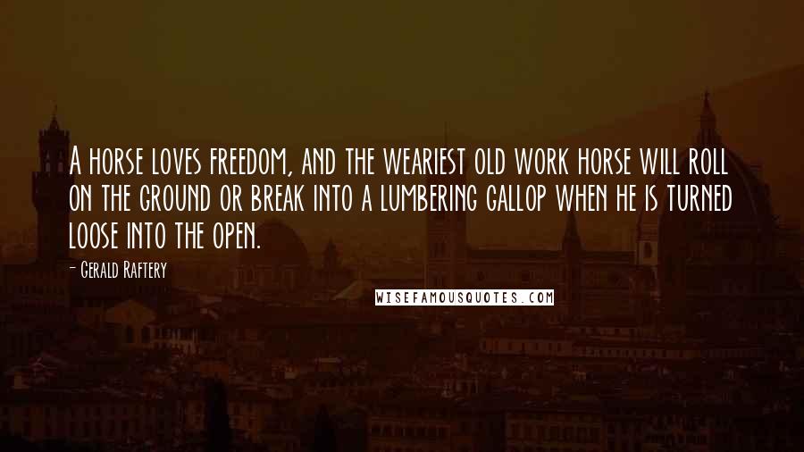 Gerald Raftery Quotes: A horse loves freedom, and the weariest old work horse will roll on the ground or break into a lumbering gallop when he is turned loose into the open.