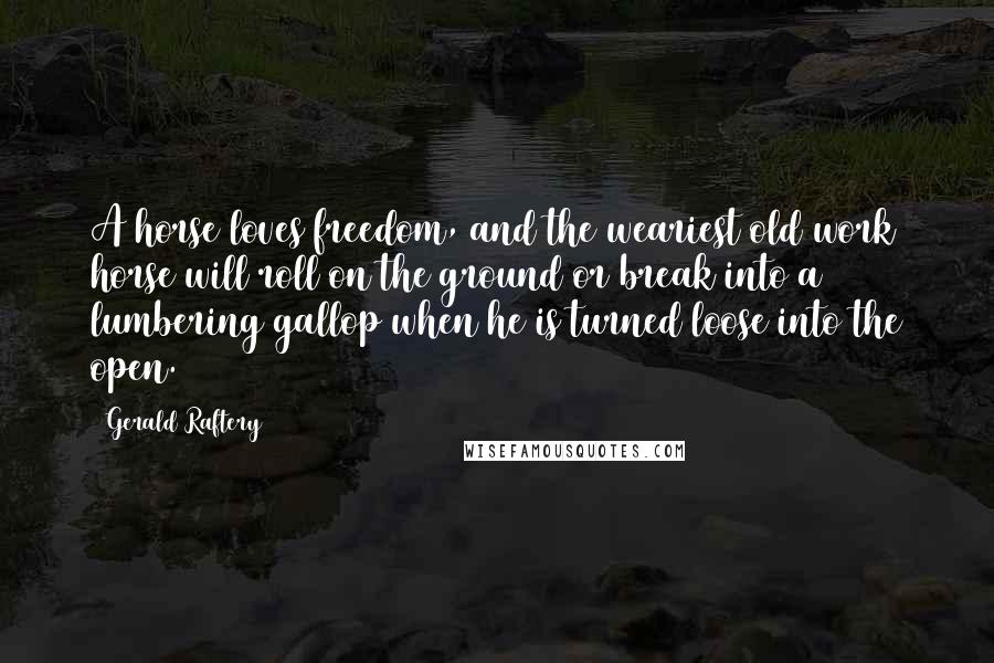 Gerald Raftery Quotes: A horse loves freedom, and the weariest old work horse will roll on the ground or break into a lumbering gallop when he is turned loose into the open.