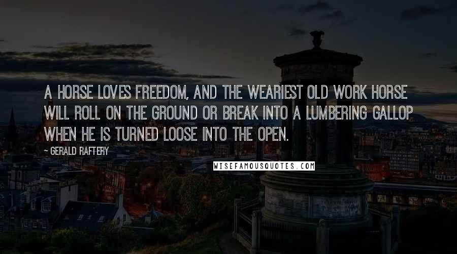 Gerald Raftery Quotes: A horse loves freedom, and the weariest old work horse will roll on the ground or break into a lumbering gallop when he is turned loose into the open.