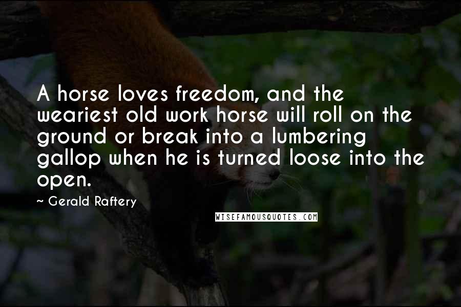 Gerald Raftery Quotes: A horse loves freedom, and the weariest old work horse will roll on the ground or break into a lumbering gallop when he is turned loose into the open.