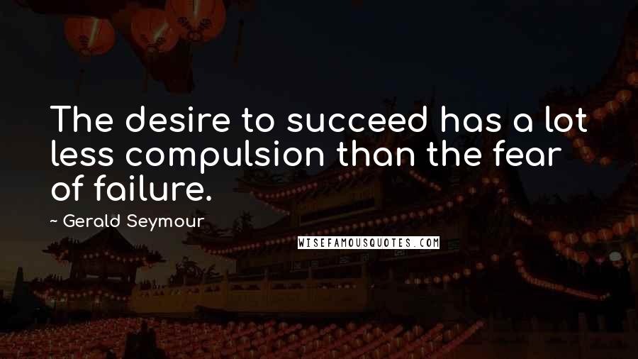 Gerald Seymour Quotes: The desire to succeed has a lot less compulsion than the fear of failure.