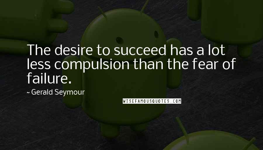 Gerald Seymour Quotes: The desire to succeed has a lot less compulsion than the fear of failure.