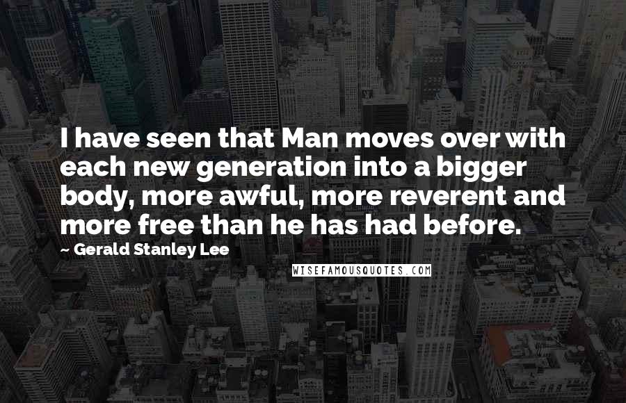 Gerald Stanley Lee Quotes: I have seen that Man moves over with each new generation into a bigger body, more awful, more reverent and more free than he has had before.