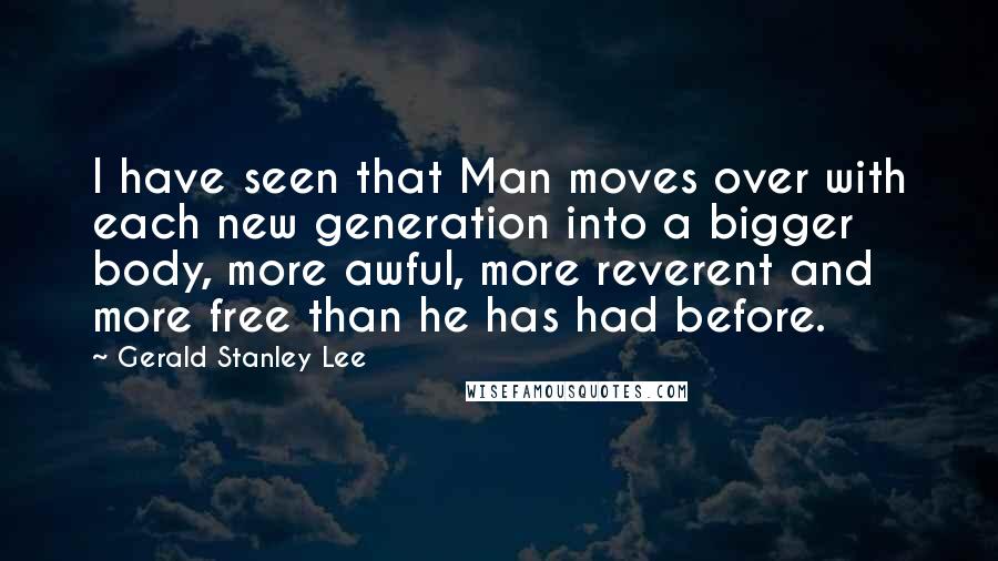 Gerald Stanley Lee Quotes: I have seen that Man moves over with each new generation into a bigger body, more awful, more reverent and more free than he has had before.
