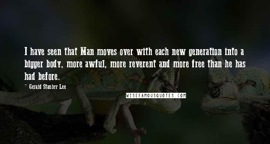 Gerald Stanley Lee Quotes: I have seen that Man moves over with each new generation into a bigger body, more awful, more reverent and more free than he has had before.