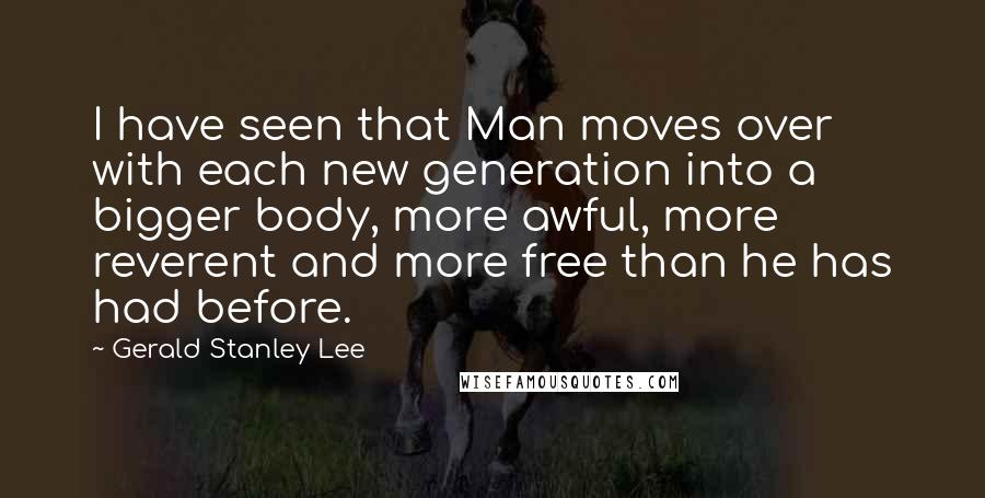 Gerald Stanley Lee Quotes: I have seen that Man moves over with each new generation into a bigger body, more awful, more reverent and more free than he has had before.