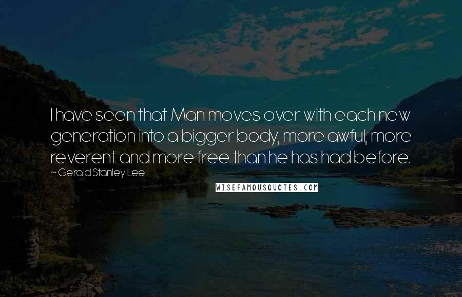 Gerald Stanley Lee Quotes: I have seen that Man moves over with each new generation into a bigger body, more awful, more reverent and more free than he has had before.