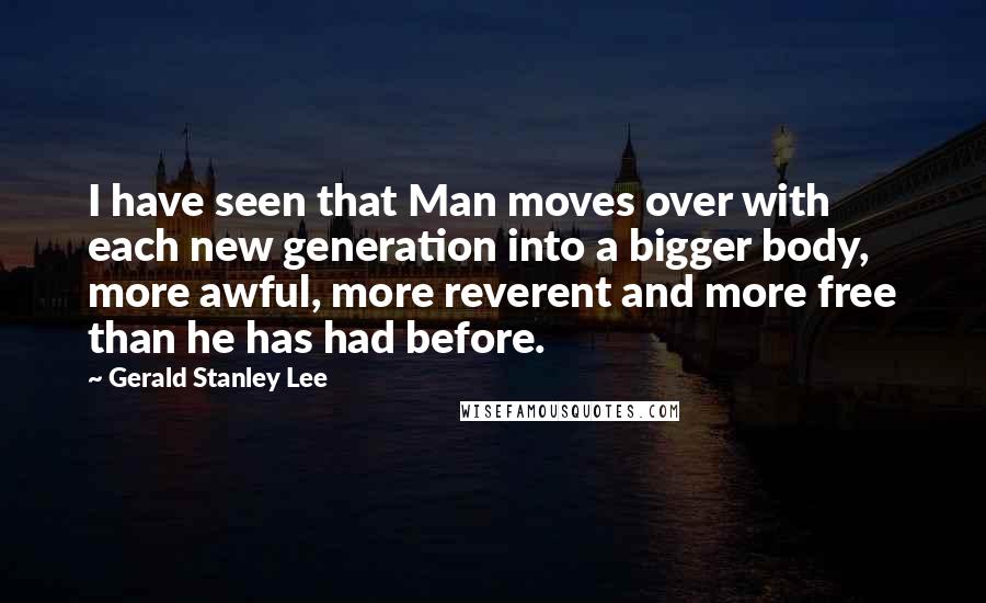 Gerald Stanley Lee Quotes: I have seen that Man moves over with each new generation into a bigger body, more awful, more reverent and more free than he has had before.