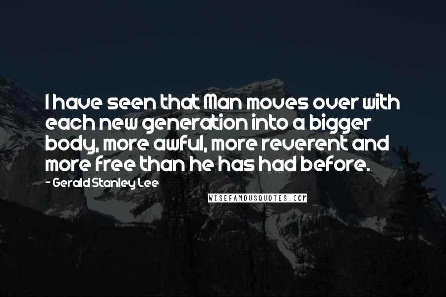 Gerald Stanley Lee Quotes: I have seen that Man moves over with each new generation into a bigger body, more awful, more reverent and more free than he has had before.