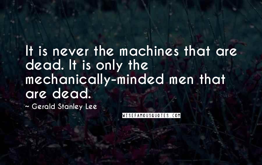 Gerald Stanley Lee Quotes: It is never the machines that are dead. It is only the mechanically-minded men that are dead.