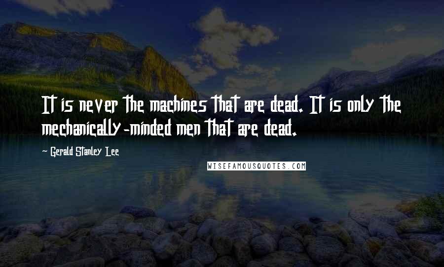 Gerald Stanley Lee Quotes: It is never the machines that are dead. It is only the mechanically-minded men that are dead.