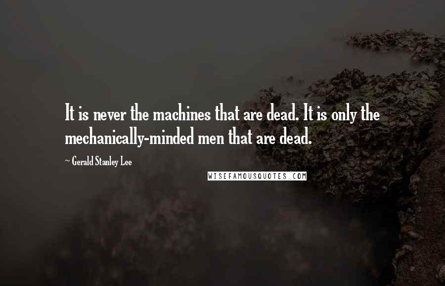 Gerald Stanley Lee Quotes: It is never the machines that are dead. It is only the mechanically-minded men that are dead.