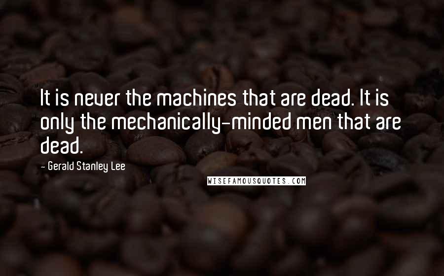Gerald Stanley Lee Quotes: It is never the machines that are dead. It is only the mechanically-minded men that are dead.