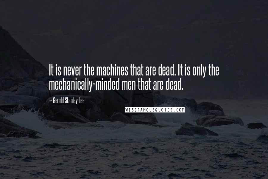 Gerald Stanley Lee Quotes: It is never the machines that are dead. It is only the mechanically-minded men that are dead.