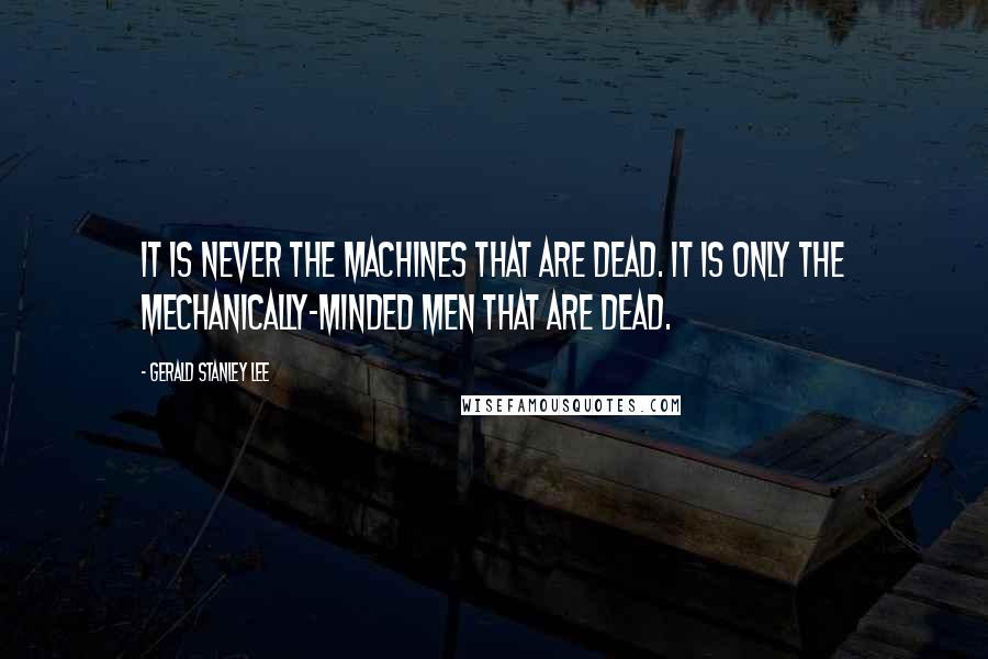 Gerald Stanley Lee Quotes: It is never the machines that are dead. It is only the mechanically-minded men that are dead.