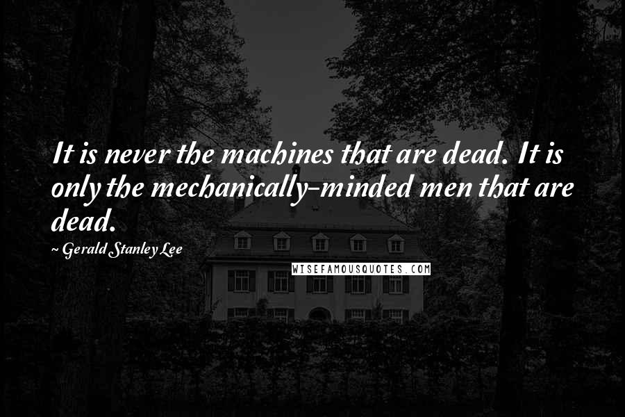 Gerald Stanley Lee Quotes: It is never the machines that are dead. It is only the mechanically-minded men that are dead.