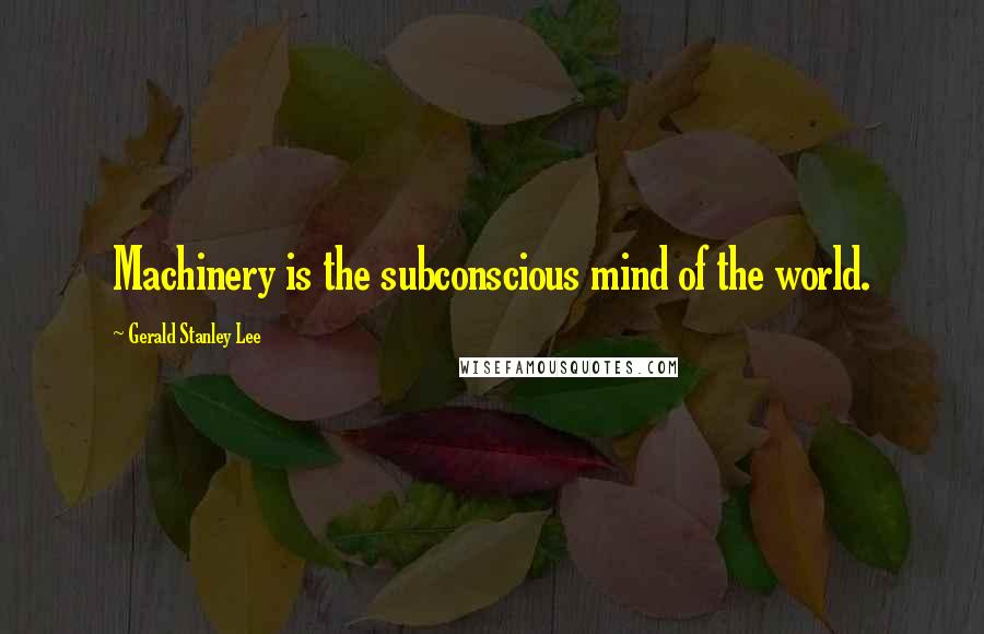 Gerald Stanley Lee Quotes: Machinery is the subconscious mind of the world.