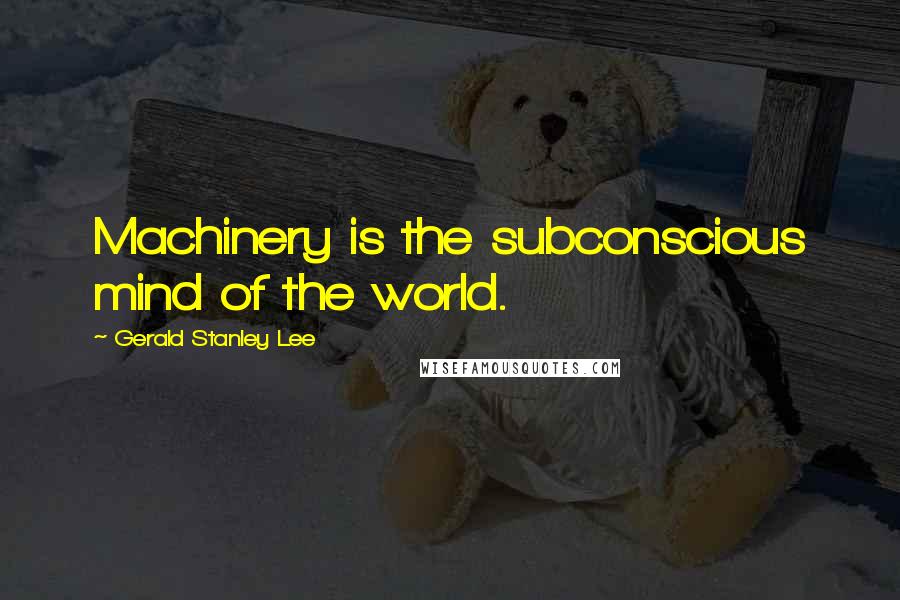 Gerald Stanley Lee Quotes: Machinery is the subconscious mind of the world.