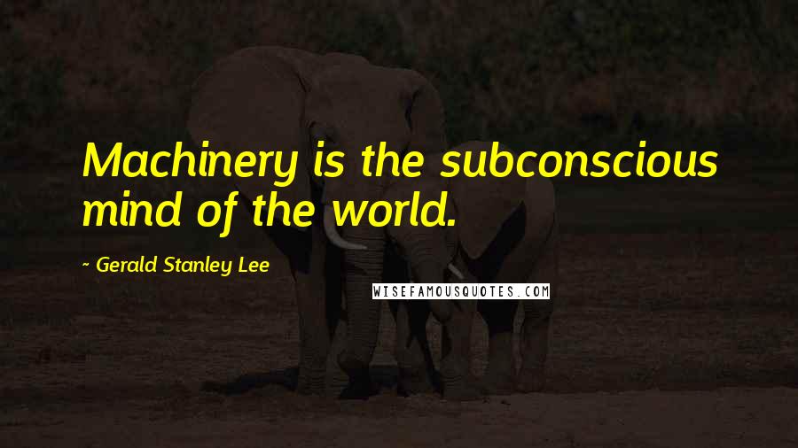 Gerald Stanley Lee Quotes: Machinery is the subconscious mind of the world.