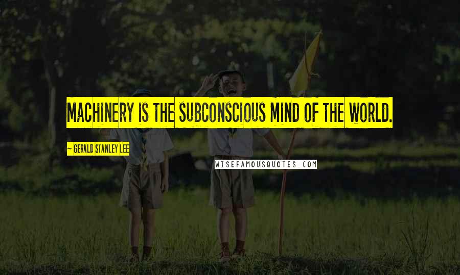 Gerald Stanley Lee Quotes: Machinery is the subconscious mind of the world.