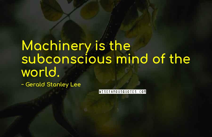 Gerald Stanley Lee Quotes: Machinery is the subconscious mind of the world.