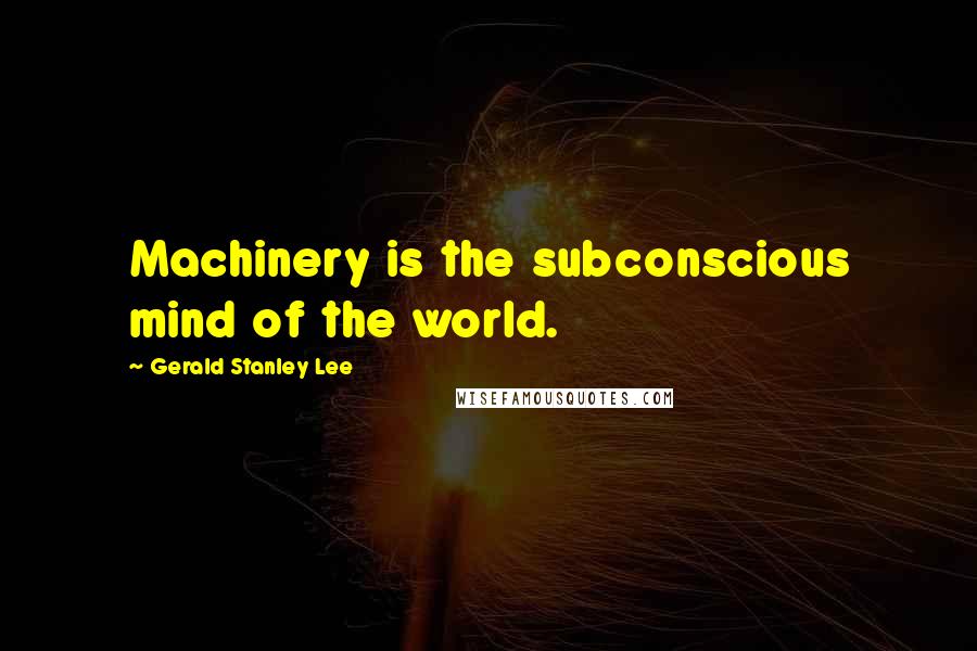 Gerald Stanley Lee Quotes: Machinery is the subconscious mind of the world.