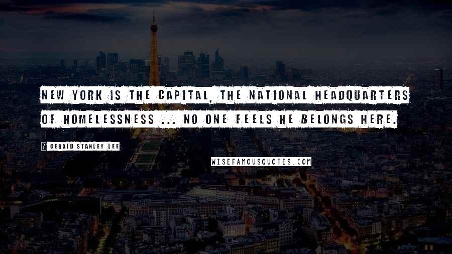 Gerald Stanley Lee Quotes: New York is the capital, the national headquarters of homelessness ... No one feels he belongs here.