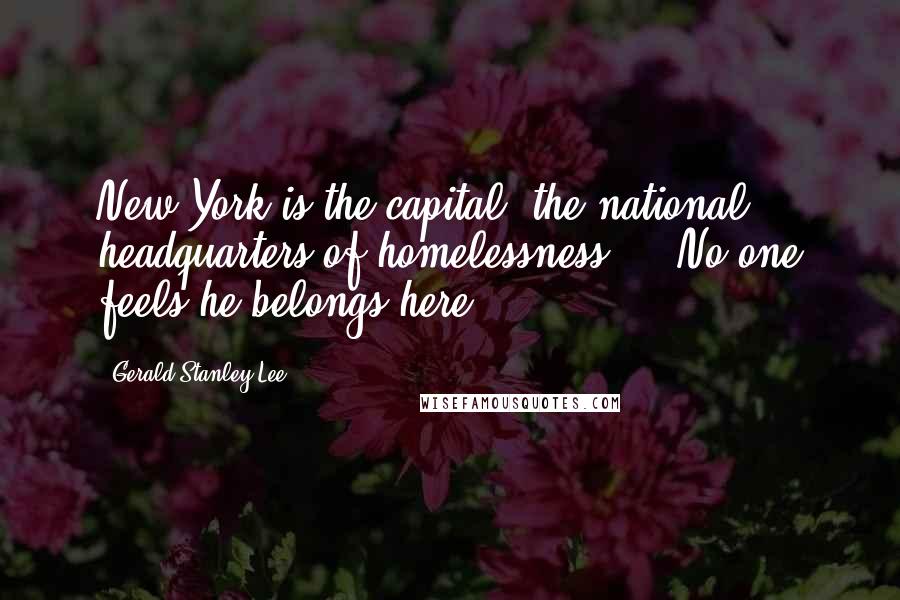 Gerald Stanley Lee Quotes: New York is the capital, the national headquarters of homelessness ... No one feels he belongs here.