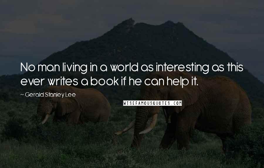 Gerald Stanley Lee Quotes: No man living in a world as interesting as this ever writes a book if he can help it.