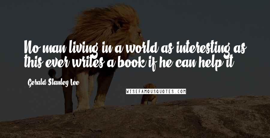 Gerald Stanley Lee Quotes: No man living in a world as interesting as this ever writes a book if he can help it.