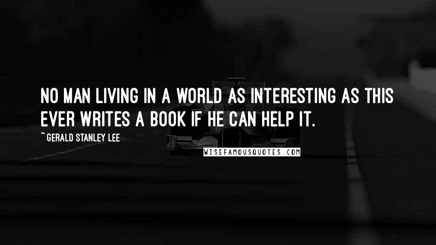 Gerald Stanley Lee Quotes: No man living in a world as interesting as this ever writes a book if he can help it.