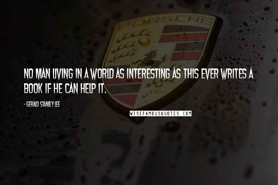 Gerald Stanley Lee Quotes: No man living in a world as interesting as this ever writes a book if he can help it.