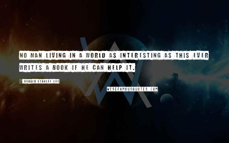 Gerald Stanley Lee Quotes: No man living in a world as interesting as this ever writes a book if he can help it.