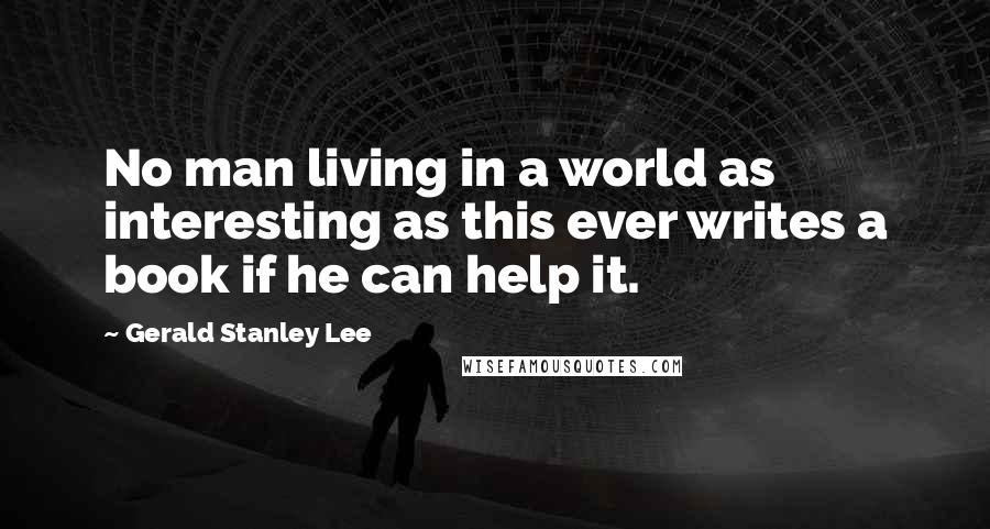 Gerald Stanley Lee Quotes: No man living in a world as interesting as this ever writes a book if he can help it.