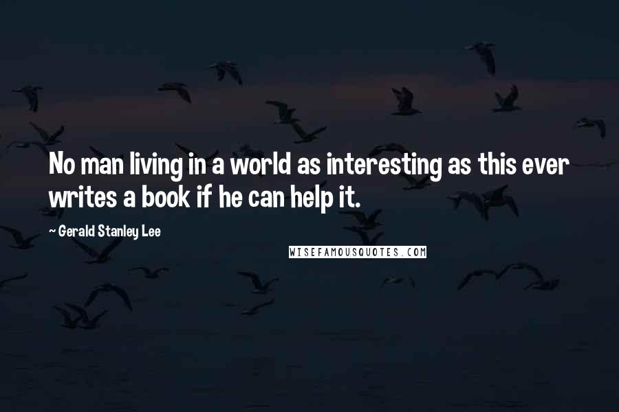 Gerald Stanley Lee Quotes: No man living in a world as interesting as this ever writes a book if he can help it.