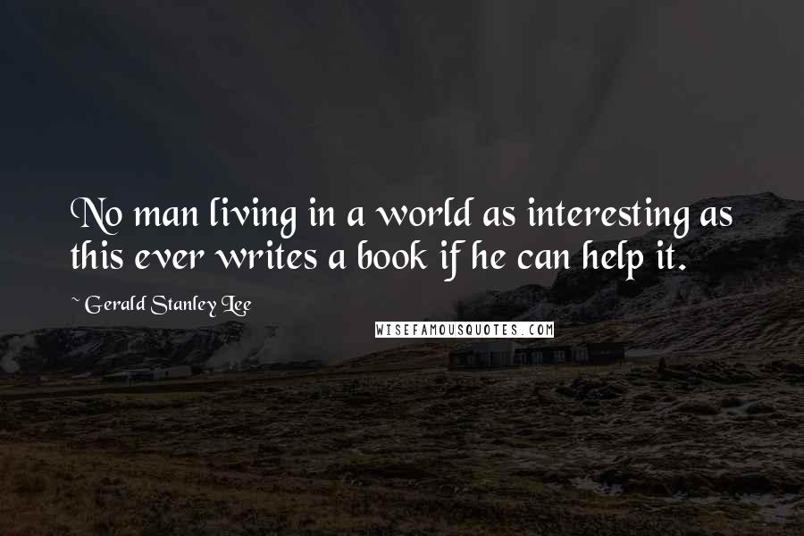 Gerald Stanley Lee Quotes: No man living in a world as interesting as this ever writes a book if he can help it.