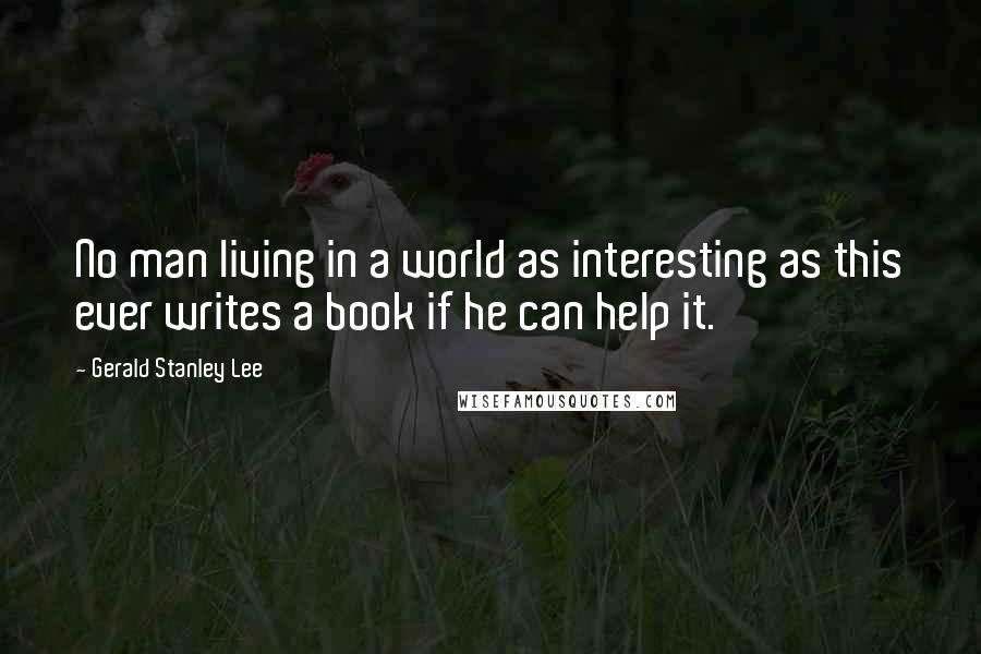 Gerald Stanley Lee Quotes: No man living in a world as interesting as this ever writes a book if he can help it.