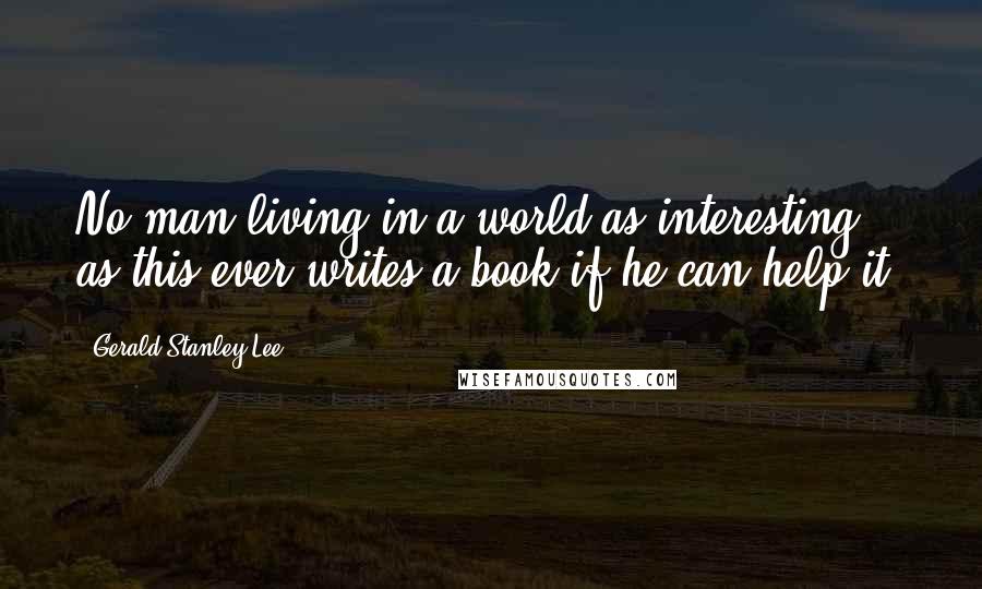 Gerald Stanley Lee Quotes: No man living in a world as interesting as this ever writes a book if he can help it.