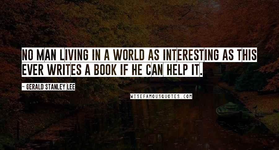 Gerald Stanley Lee Quotes: No man living in a world as interesting as this ever writes a book if he can help it.