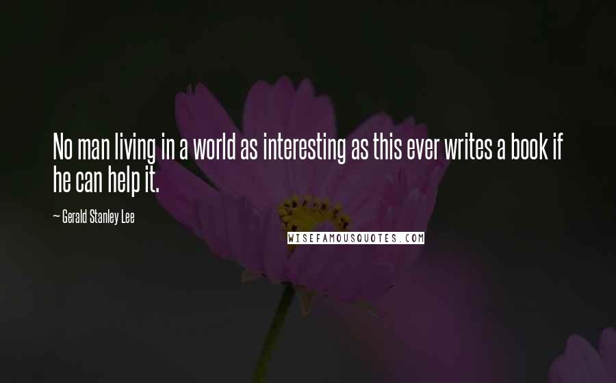 Gerald Stanley Lee Quotes: No man living in a world as interesting as this ever writes a book if he can help it.