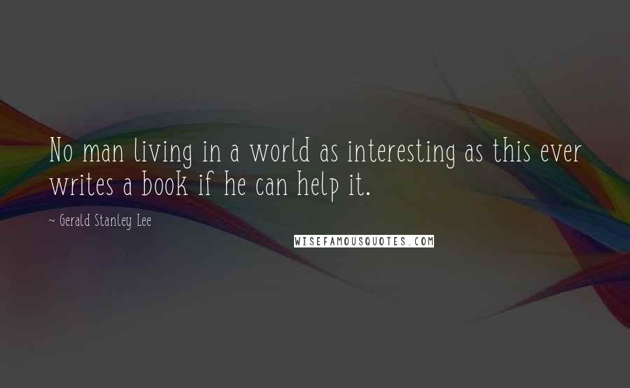 Gerald Stanley Lee Quotes: No man living in a world as interesting as this ever writes a book if he can help it.