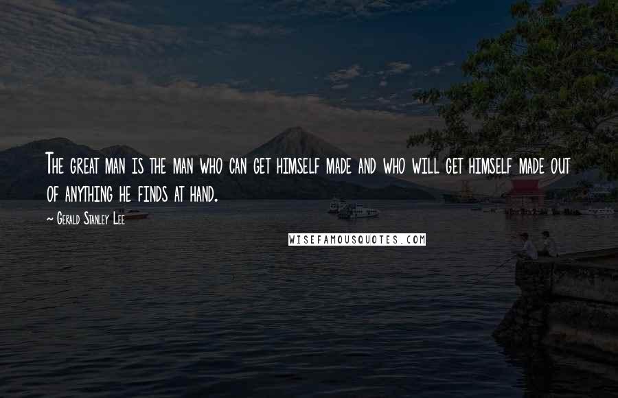 Gerald Stanley Lee Quotes: The great man is the man who can get himself made and who will get himself made out of anything he finds at hand.